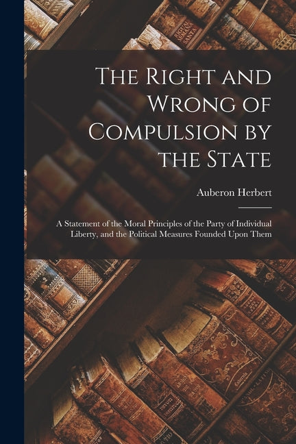 Right and Wrong of Compulsion by the State: A Statement of the Moral Principles of the Party of Individual Liberty, and the Political Measures Founded - Ingram
